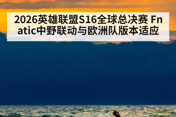2026英雄联盟S16全球总决赛 Fnatic中野联动与欧洲队版本适应