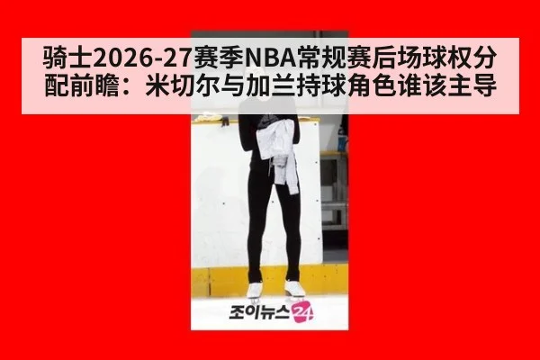 骑士2026-27赛季NBA常规赛后场球权分配前瞻：米切尔与加兰持球角色谁该主导